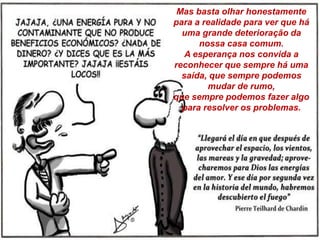 Mas basta olhar honestamente
para a realidade para ver que há
uma grande deterioração da
nossa casa comum.
A esperança nos convida a
reconhecer que sempre há uma
saída, que sempre podemos
mudar de rumo,
que sempre podemos fazer algo
para resolver os problemas.
 