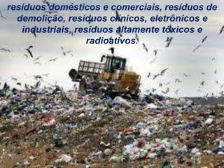 resíduos domésticos e comerciais, resíduos de
demolição, resíduos clínicos, eletrônicos e
industriais, resíduos altamente tóxicos e
radioativos.
 