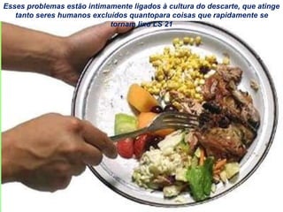 Esses problemas estão intimamente ligados à cultura do descarte, que atinge
tanto seres humanos excluídos quantopara coisas que rapidamente se
tornam lixo LS 21
 