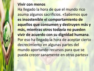 Vivir con menos
Ha llegado la hora de que el mundo rico
asuma algunos sacrificios. «Sabemos que
es insostenible el comportamiento de
aquellos que consumen y destruyen más y
más, mientras otros todavía no pueden
vivir de acuerdo con su dignidad humana.
Por eso ha llegado la hora de aceptar cierto
decrecimiento en algunas partes del
mundo aportando recursos para que se
pueda crecer sanamente en otras partes»
.
 