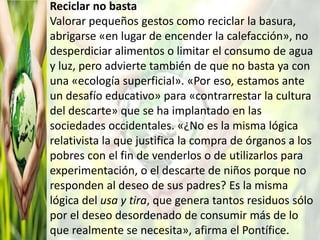 Reciclar no basta
Valorar pequeños gestos como reciclar la basura,
abrigarse «en lugar de encender la calefacción», no
desperdiciar alimentos o limitar el consumo de agua
y luz, pero advierte también de que no basta ya con
una «ecología superficial». «Por eso, estamos ante
un desafío educativo» para «contrarrestar la cultura
del descarte» que se ha implantado en las
sociedades occidentales. «¿No es la misma lógica
relativista la que justifica la compra de órganos a los
pobres con el fin de venderlos o de utilizarlos para
experimentación, o el descarte de niños porque no
responden al deseo de sus padres? Es la misma
lógica del usa y tira, que genera tantos residuos sólo
por el deseo desordenado de consumir más de lo
que realmente se necesita», afirma el Pontífice.
 