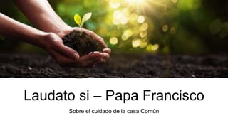 Laudato si – Papa Francisco
Sobre el cuidado de la casa Común
 