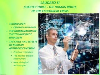 LAUDATO SI
CHAPTER THREE - THE HUMAN ROOTS
OF THE ECOLOGICAL CRISIS
– TECHNOLOGY:
• CREATIVITY AND POWER
– THE GLOBALIZATION OF
THE TECHNOCRATIC
PARADIGM
– THE CRISIS AND EFFECTS
OF MODERN
ANTHROPOCENTRISM
• Practical relativism
• The need to protect
employment
• New biological
technologies
 