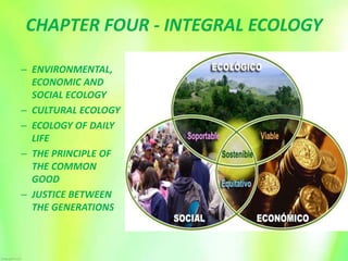 CHAPTER FOUR - INTEGRAL ECOLOGY
– ENVIRONMENTAL,
ECONOMIC AND
SOCIAL ECOLOGY
– CULTURAL ECOLOGY
– ECOLOGY OF DAILY
LIFE
– THE PRINCIPLE OF
THE COMMON
GOOD
– JUSTICE BETWEEN
THE GENERATIONS
 