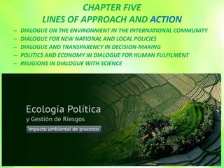 CHAPTER FIVE
LINES OF APPROACH AND ACTION
– DIALOGUE ON THE ENVIRONMENT IN THE INTERNATIONAL COMMUNITY
– DIALOGUE FOR NEW NATIONAL AND LOCAL POLICIES
– DIALOGUE AND TRANSPARENCY IN DECISION-MAKING
– POLITICS AND ECONOMY IN DIALOGUE FOR HUMAN FULFILMENT
– RELIGIONS IN DIALOGUE WITH SCIENCE
 