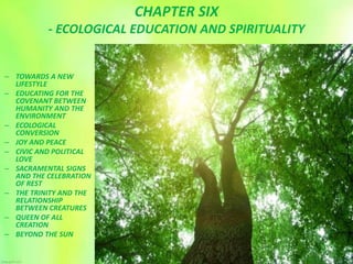 CHAPTER SIX
- ECOLOGICAL EDUCATION AND SPIRITUALITY
– TOWARDS A NEW
LIFESTYLE
– EDUCATING FOR THE
COVENANT BETWEEN
HUMANITY AND THE
ENVIRONMENT
– ECOLOGICAL
CONVERSION
– JOY AND PEACE
– CIVIC AND POLITICAL
LOVE
– SACRAMENTAL SIGNS
AND THE CELEBRATION
OF REST
– THE TRINITY AND THE
RELATIONSHIP
BETWEEN CREATURES
– QUEEN OF ALL
CREATION
– BEYOND THE SUN
 