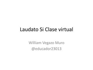 Laudato Si Clase virtual
William Vegazo Muro
@educador23013
 