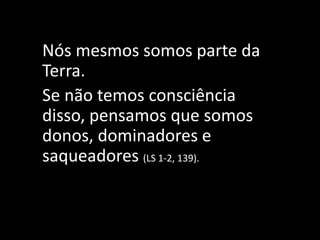 Nós mesmos somos parte da
Terra.
Se não temos consciência
disso, pensamos que somos
donos, dominadores e
saqueadores (LS 1-2, 139).
 