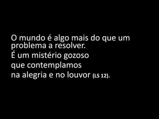O mundo é algo mais do que um
problema a resolver.
É um mistério gozoso
que contemplamos
na alegria e no louvor (LS 12).
 