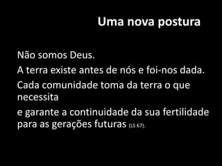 Uma nova postura
Não somos Deus.
A terra existe antes de nós e foi-nos dada.
Cada comunidade toma da terra o que
necessita
e garante a continuidade da sua fertilidade
para as gerações futuras (LS 67).
 