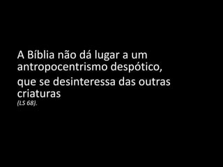A Bíblia não dá lugar a um
antropocentrismo despótico,
que se desinteressa das outras
criaturas
(LS 68).
 