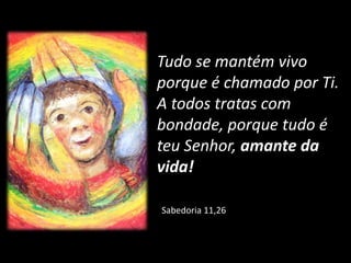 Sabedoria 11,26
Tudo se mantém vivo
porque é chamado por Ti.
A todos tratas com
bondade, porque tudo é
teu Senhor, amante da
vida!
 