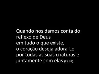 Quando nos damos conta do
reflexo de Deus
em tudo o que existe,
o coração deseja adora-Lo
por todas as suas criaturas e
juntamente com elas (LS 87)
 