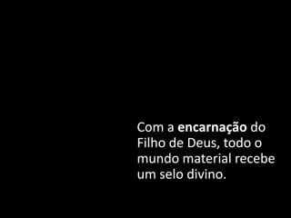 Com a encarnação do
Filho de Deus, todo o
mundo material recebe
um selo divino.
 