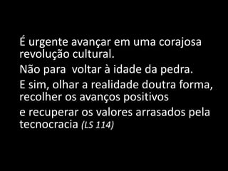 É urgente avançar em uma corajosa
revolução cultural.
Não para voltar à idade da pedra.
E sim, olhar a realidade doutra forma,
recolher os avanços positivos
e recuperar os valores arrasados pela
tecnocracia (LS 114)
 