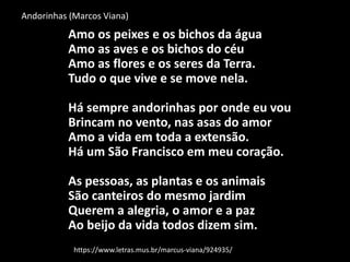 Andorinhas (Marcos Viana)
Amo os peixes e os bichos da água
Amo as aves e os bichos do céu
Amo as flores e os seres da Terra.
Tudo o que vive e se move nela.
Há sempre andorinhas por onde eu vou
Brincam no vento, nas asas do amor
Amo a vida em toda a extensão.
Há um São Francisco em meu coração.
As pessoas, as plantas e os animais
São canteiros do mesmo jardim
Querem a alegria, o amor e a paz
Ao beijo da vida todos dizem sim.
https://www.letras.mus.br/marcus-viana/924935/
 