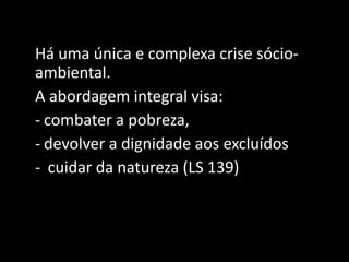 Há uma única e complexa crise sócio-
ambiental.
A abordagem integral visa:
- combater a pobreza,
- devolver a dignidade aos excluídos
- cuidar da natureza (LS 139)
 