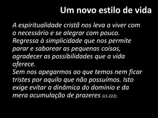 Um novo estilo de vida
A espiritualidade cristã nos leva a viver com
o necessário e se alegrar com pouco.
Regressa à simplicidade que nos permite
parar e saborear as pequenas coisas,
agradecer as possibilidades que a vida
oferece.
Sem nos apegarmos ao que temos nem ficar
tristes por aquilo que não possuímos. Isto
exige evitar a dinâmica do domínio e da
mera acumulação de prazeres (LS 222).
 