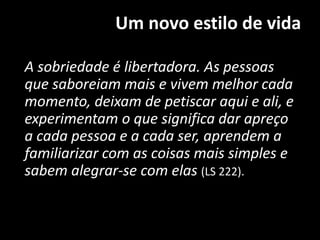 Um novo estilo de vida
A sobriedade é libertadora. As pessoas
que saboreiam mais e vivem melhor cada
momento, deixam de petiscar aqui e ali, e
experimentam o que significa dar apreço
a cada pessoa e a cada ser, aprendem a
familiarizar com as coisas mais simples e
sabem alegrar-se com elas (LS 222).
 