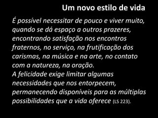 Um novo estilo de vida
É possível necessitar de pouco e viver muito,
quando se dá espaço a outros prazeres,
encontrando satisfação nos encontros
fraternos, no serviço, na frutificação dos
carismas, na música e na arte, no contato
com a natureza, na oração.
A felicidade exige limitar algumas
necessidades que nos entorpecem,
permanecendo disponíveis para as múltiplas
possibilidades que a vida oferece (LS 223).
 