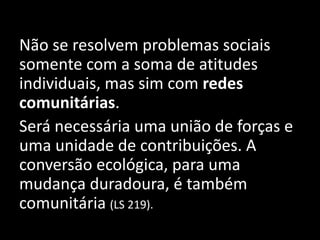 Não se resolvem problemas sociais
somente com a soma de atitudes
individuais, mas sim com redes
comunitárias.
Será necessária uma união de forças e
uma unidade de contribuições. A
conversão ecológica, para uma
mudança duradoura, é também
comunitária (LS 219).
 