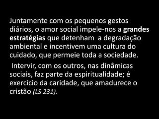 Juntamente com os pequenos gestos
diários, o amor social impele-nos a grandes
estratégias que detenham a degradação
ambiental e incentivem uma cultura do
cuidado, que permeie toda a sociedade.
Intervir, com os outros, nas dinâmicas
sociais, faz parte da espiritualidade; é
exercício da caridade, que amadurece o
cristão (LS 231).
 