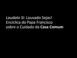Laudato Si: Louvado Sejas!
Encíclica do Papa Francisco
sobre o Cuidado da Casa Comum
 