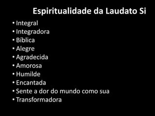 Espiritualidade da Laudato Si
• Integral
• Integradora
• Bíblica
• Alegre
• Agradecida
• Amorosa
• Humilde
• Encantada
• Sente a dor do mundo como sua
• Transformadora
 