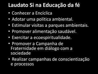 Laudato Si na Educação da fé
• Conhecer a Encíclica
• Adotar uma política ambiental.
• Estimular visitas a parques ambientais.
• Promover alimentação saudável.
• Exercitar a ecoespiritualidade.
• Promover a Campanha de
Fraternidade em diálogo com a
sociedade
• Realizar campanhas de conscientização
e processos
 