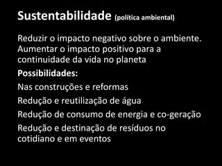 Sustentabilidade (política ambiental)
Reduzir o impacto negativo sobre o ambiente.
Aumentar o impacto positivo para a
continuidade da vida no planeta
Possibilidades:
Nas construções e reformas
Redução e reutilização de água
Redução de consumo de energia e co-geração
Redução e destinação de resíduos no
cotidiano e em eventos
 