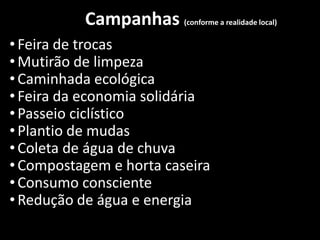 Campanhas (conforme a realidade local)
•Feira de trocas
•Mutirão de limpeza
•Caminhada ecológica
•Feira da economia solidária
•Passeio ciclístico
•Plantio de mudas
•Coleta de água de chuva
•Compostagem e horta caseira
•Consumo consciente
•Redução de água e energia
 