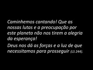 Caminhemos cantando! Que as
nossas lutas e a preocupação por
este planeta não nos tirem a alegria
da esperança!
Deus nos dá as forças e a luz de que
necessitamos para prosseguir (LS 244).
 