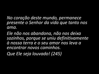 No coração deste mundo, permanece
presente o Senhor da vida que tanto nos
ama.
Ele não nos abandona, não nos deixa
sozinhos, porque se uniu definitivamente
à nossa terra e o seu amor nos leva a
encontrar novos caminhos.
Que Ele seja louvado! (245)
 