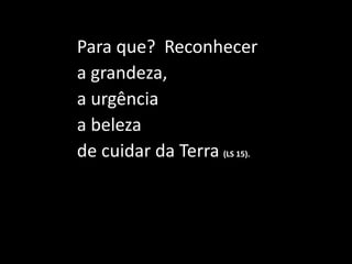 Para que? Reconhecer
a grandeza,
a urgência
a beleza
de cuidar da Terra (LS 15).
 