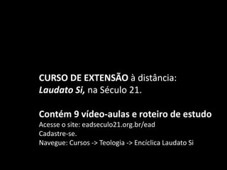 CURSO DE EXTENSÃO à distância:
Laudato Si, na Século 21.
Contém 9 vídeo-aulas e roteiro de estudo
Acesse o site: eadseculo21.org.br/ead
Cadastre-se.
Navegue: Cursos -> Teologia -> Encíclica Laudato Si
 