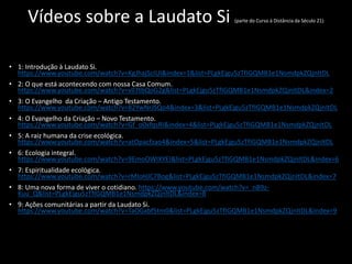 Vídeos sobre a Laudato Si (parte do Curso à Distância da Século 21)
• 1: Introdução à Laudato Si.
https://www.youtube.com/watch?v=KgJhajScIUI&index=1&list=PLgkEjgu5zTfIGQMB1e1NsmdpkZQjnItDL
• 2: O que está acontecendo com nossa Casa Comum.
https://www.youtube.com/watch?v=vll7tbQoG2g&list=PLgkEjgu5zTfIGQMB1e1NsmdpkZQjnItDL&index=2
• 3: O Evangelho da Criação – Antigo Testamento.
https://www.youtube.com/watch?v=82YwNrJSQo4&index=3&list=PLgkEjgu5zTfIGQMB1e1NsmdpkZQjnItDL
• 4: O Evangelho da Criação – Novo Testamento.
https://www.youtube.com/watch?v=Gf_o0xfqsRI&index=4&list=PLgkEjgu5zTfIGQMB1e1NsmdpkZQjnItDL
• 5: A raiz humana da crise ecológica.
https://www.youtube.com/watch?v=atOpacfzao4&index=5&list=PLgkEjgu5zTfIGQMB1e1NsmdpkZQjnItDL
• 6: Ecologia integral.
https://www.youtube.com/watch?v=9EmoOWlXYEI&list=PLgkEjgu5zTfIGQMB1e1NsmdpkZQjnItDL&index=6
• 7: Espiritualidade ecológica.
https://www.youtube.com/watch?v=rMIoHJC7Bog&list=PLgkEjgu5zTfIGQMB1e1NsmdpkZQjnItDL&index=7
• 8: Uma nova forma de viver o cotidiano. https://www.youtube.com/watch?v=_nB9z-
Kuu_Q&list=PLgkEjgu5zTfIGQMB1e1NsmdpkZQjnItDL&index=8
• 9: Ações comunitárias a partir da Laudato Si.
https://www.youtube.com/watch?v=TaOGxbf5tm0&list=PLgkEjgu5zTfIGQMB1e1NsmdpkZQjnItDL&index=9
 