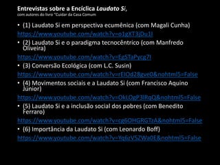 Entrevistas sobre a Encíclica Laudato Si,
com autores do livro “Cuidar da Casa Comum
• (1) Laudato Si em perspectiva ecumênica (com Magali Cunha)
https://www.youtube.com/watch?v=o1gXT3jDu1I
• (2) Laudato Si e o paradigma tecnocêntrico (com Manfredo
Oliveira)
https://www.youtube.com/watch?v=EgSTaPycg7I
• (3) Conversão Ecológica (com L.C. Susin)
https://www.youtube.com/watch?v=rEIOd28gve0&nohtml5=False
• (4) Movimentos sociais e a Laudato Si (com Francisco Aquino
Júnior)
https://www.youtube.com/watch?v=OkLOgP3lRqQ&nohtml5=False
• (5) Laudato Si e a inclusão social dos pobres (com Benedito
Ferraro)
https://www.youtube.com/watch?v=cg6OHGRGTzA&nohtml5=False
• (6) Importância da Laudato Si (com Leonardo Boff)
https://www.youtube.com/watch?v=Yq6zV5ZWa0E&nohtml5=False
 