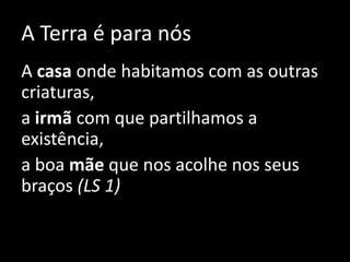 A Terra é para nós
A casa onde habitamos com as outras
criaturas,
a irmã com que partilhamos a
existência,
a boa mãe que nos acolhe nos seus
braços (LS 1)
 