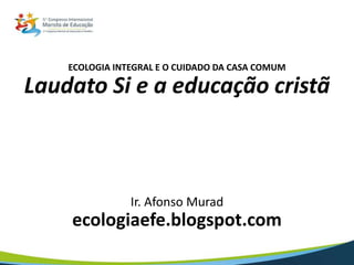 ECOLOGIA INTEGRAL E O CUIDADO DA CASA COMUM
Laudato Si e a educação cristã
Ir. Afonso Murad
ecologiaefe.blogspot.com
 