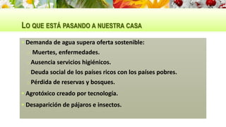 LO QUE ESTÁ PASANDO A NUESTRA CASA
 Demanda de agua supera oferta sostenible:
o Muertes, enfermedades.
oAusencia servicios higiénicos.
oDeuda social de los países ricos con los países pobres.
oPérdida de reservas y bosques.
 Agrotóxico creado por tecnología.
 Desaparición de pájaros e insectos.
 