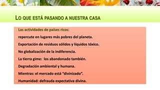 LO QUE ESTÁ PASANDO A NUESTRA CASA
 Las actividades de países ricos:
 repercute en lugares más pobres del planeta.
 Exportación de residuos sólidos y líquidos tóxico.
 No globalización de la indiferencia.
 La tierra gime: los abandonado también.
 Degradación ambiental y humana.
 Mientras: el mercado está “divinizado”.
 Humanidad: defrauda expectativa divina.
 