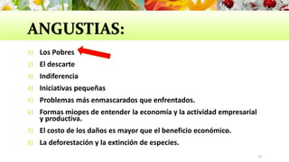 ANGUSTIAS:
1) Los Pobres
2) El descarte
3) Indiferencia
4) Iniciativas pequeñas
5) Problemas más enmascarados que enfrentados.
6) Formas miopes de entender la economía y la actividad empresarial
y productiva.
7) El costo de los daños es mayor que el beneficio económico.
8) La deforestación y la extinción de especies.
15
 