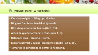 EL EVANGELIO DE LA CREACIÓN
 Ciencia y religión: diálogo productivo.
 Ninguna fuente sapiencial es ignorada.
 Dios vio que todo era bueno (Gn 1, 31).
 Antes de que te formara te conocía (Jr 1, 5).
 Relación: Dios – prójimo – tierra.
 Labrar (cultivar) y cuidar (proteger) el jardín (Gn 2, 15).
 Tomar de la bondad de la tierra: lo necesario.
 