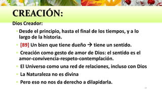 CREACIÓN:
Dios Creador:
 Desde el principio, hasta el final de los tiempos, y a lo
largo de la historia.
 [89] Un bien que tiene dueño  tiene un sentido.
 Creación como gesto de amor de Dios: el sentido es el
amor-convivencia-respeto-contemplación.
 El Universo como una red de relaciones, incluso con Dios
 La Naturaleza no es divina
 Pero eso no nos da derecho a dilapidarla.
19
 