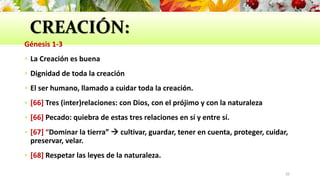 CREACIÓN:
Génesis 1-3
 La Creación es buena
 Dignidad de toda la creación
 El ser humano, llamado a cuidar toda la creación.
 [66] Tres (inter)relaciones: con Dios, con el prójimo y con la naturaleza
 [66] Pecado: quiebra de estas tres relaciones en sí y entre sí.
 [67] “Dominar la tierra”  cultivar, guardar, tener en cuenta, proteger, cuidar,
preservar, velar.
 [68] Respetar las leyes de la naturaleza.
20
 