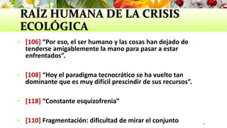 RAÍZ HUMANA DE LA CRISIS
ECOLÓGICA
 [106] “Por eso, el ser humano y las cosas han dejado de
tenderse amigablemente la mano para pasar a estar
enfrentados”.
 [108] “Hoy el paradigma tecnocrático se ha vuelto tan
dominante que es muy difícil prescindir de sus recursos”.
 [118] “Constante esquizofrenia”
 [110] Fragmentación: dificultad de mirar el conjunto 26
 