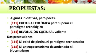 PROPUESTAS:
 Algunas iniciativas, pero pocas.
 [111] CULTURA ECOLÓGICA para superar el
paradigma tecnológico
 [114] REVOLUCIÓN CULTURAL valiente
Dos precauciones:
 [114] Ni edad de piedra, ni paradigma tecnocrático
 [118] Ni antropocentrismo desordenado ni
biocentrismo 27
 