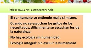 RAÍZ HUMANA DE LA CRISIS ECOLOGÍA
El ser humano se entiende mal a si mismo.
Cuando no se escuchan los gritos de los
necesitados, difícilmente se escuchan los de
la naturaleza.
No hay ecología sin humanidad.
Ecología integral: sin excluir la humanidad.
 