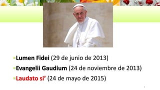 Lumen Fidei (29 de junio de 2013)
Evangelii Gaudium (24 de noviembre de 2013)
Laudato si’ (24 de mayo de 2015)
3
 