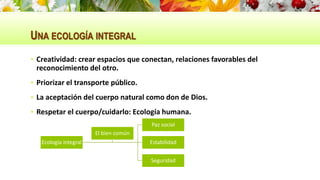 UNA ECOLOGÍA INTEGRAL
 Creatividad: crear espacios que conectan, relaciones favorables del
reconocimiento del otro.
 Priorizar el transporte público.
 La aceptación del cuerpo natural como don de Dios.
 Respetar el cuerpo/cuidarlo: Ecología humana.
Ecología integral
Paz social
Estabilidad
Seguridad
El bien común
 